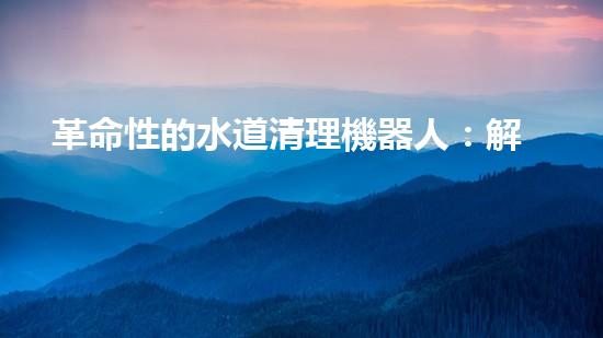 革命性的水道清理機器人：解放你的煩惱，讓水道暢通無阻！